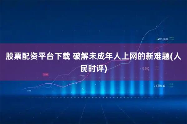 股票配资平台下载 破解未成年人上网的新难题(人民时评)