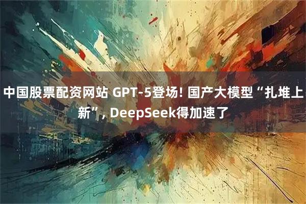 中国股票配资网站 GPT-5登场! 国产大模型“扎堆上新”, DeepSeek得加速了