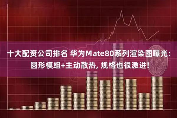 十大配资公司排名 华为Mate80系列渲染图曝光: 圆形模组+主动散热, 规格也很激进!