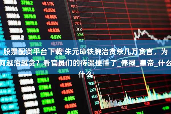 股票配资平台下载 朱元璋铁腕治贪杀几万贪官，为何越治越贪？看官员们的待遇便懂了_俸禄_皇帝_什么