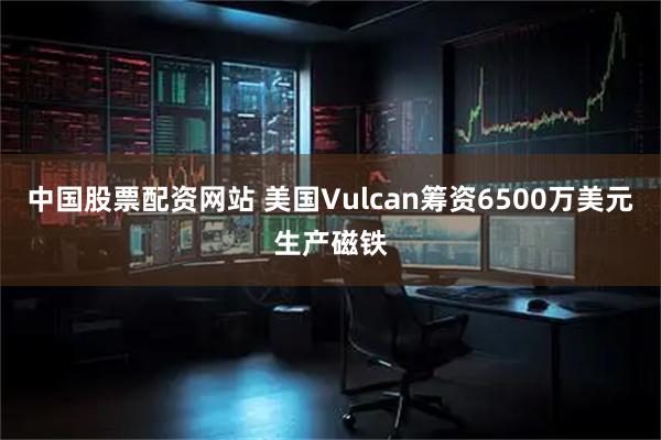 中国股票配资网站 美国Vulcan筹资6500万美元生产磁铁