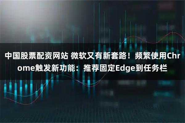 中国股票配资网站 微软又有新套路！频繁使用Chrome触发新功能：推荐固定Edge到任务栏
