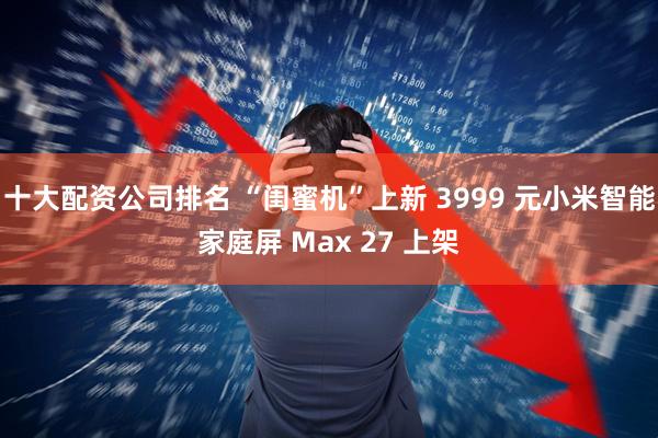 十大配资公司排名 “闺蜜机”上新 3999 元小米智能家庭屏 Max 27 上架