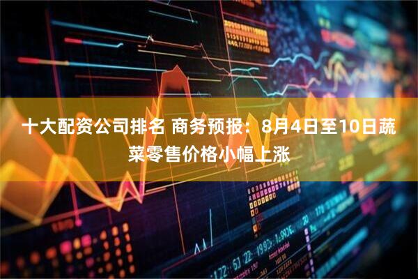 十大配资公司排名 商务预报：8月4日至10日蔬菜零售价格小幅上涨
