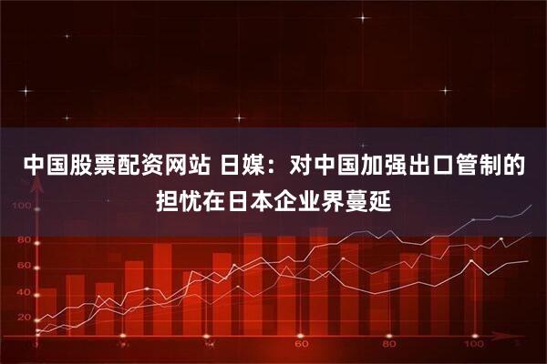 中国股票配资网站 日媒：对中国加强出口管制的担忧在日本企业界蔓延