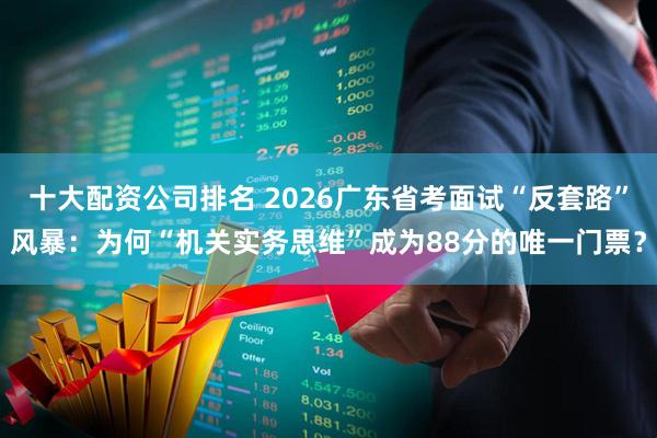 十大配资公司排名 2026广东省考面试“反套路”风暴：为何“机关实务思维”成为88分的唯一门票？