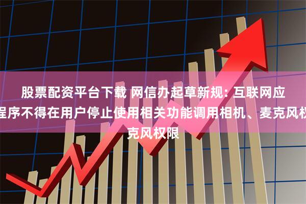 股票配资平台下载 网信办起草新规: 互联网应用程序不得在用户停止使用相关功能调用相机、麦克风权限